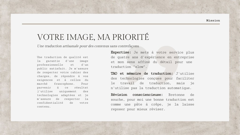 VOTRE IMAGE, MA PRIORITÉ
Une traduction artisanale pour des contenus sans contrefaçons.

Une traduction de qualité est la garantie d'une image professionelle et d'un public satisfait. Je m'assure de respecter votre cahier des charges, de répondre à vos exigences et à celles du marché francophone. Pour parvenir à ce résultat j'utilise uniquement des technologies adaptées et je m'assure de respecter la confidentialité de votre contenu.

Expertise: Je mets à votre service plus de quatre ans d'expérience en entreprise et mon sens affiné du détail pour une  traduction "slow". 
TAO et mémoire de traduction: J'utilise des technologies conçues pour faciliter le travail de traduction, mais je n'utilise pas la traduction automatique.
 Révision consciencieuse: Bretonne de souche, pour moi une bonne traduction est comme une pâte à crêpe, je la laisse reposer pour mieux réviser. 
