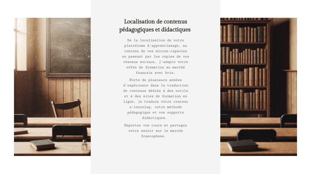 Localisation de contenus pédagogiques et didactiques 
De la localisation de votre plateforme d'apprentissage, au contenu de vos micros-capsules en passant par les copies de vos réseaux sociaux, j'adapte votre offre de formation au marché français avec brio. Forte de plusieurs années d'expérience dans la traduction de contenus dédiés à des outils et à des sites de formation en ligne, je traduis votre contenu e-learning, votre méthode pédagogique et vos supports didactiques. Exportez vos cours et partagez votre savoir sur le marché francophone.  
