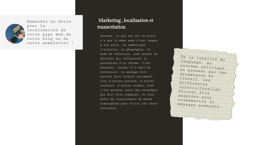 Marketing , localisation et transcréation
Souvent, ce qui est dit ou écrit n'a pas le même sens d'une langue à une autre. La symbolique, l'histoire, la géographie, le mode de réflexion, sont autant de facteurs qui influencent la perception d'un idiome. C'est pourquoi, lorsqu'il s'agit de convaincre, le message doit souvent être formulé autrement, avec d'autres paroles, d'autres couleurs, d'autres formes, bref c'est parfois toute une stratégie qui doit être remaniée. Je vous prête ma connaissance du monde francophone pour éviter les chocs culturels. 
