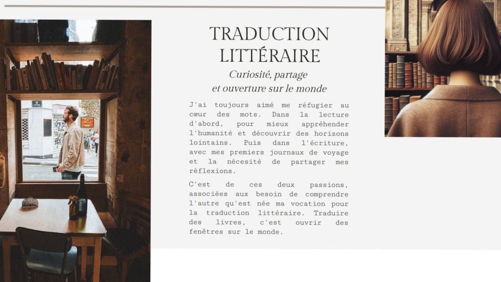 Traduction littéraire
Curiosité, partage et ouverture sur le monde

J'ai toujours aimé me réfugier au cœur des mots. Dans la lecture d'abord, pour mieux appréhender l'humanité et découvrir des horizons lointains. Puis dans l'écriture, avec mes premiers journaux de voyage et la nécessité de partager mes réflexions.C'est de ces deux passions, associées aux besoin de comprendre l'autre qu'est née ma vocation pour la traduction littéraire. Traduire des livres, c'est ouvrir des fenêtres sur le monde. 

